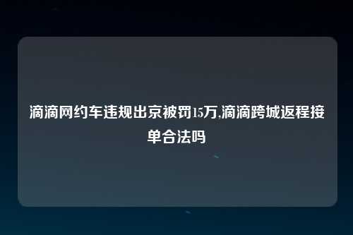 滴滴网约车违规出京被罚15万,滴滴跨城返程接单合法吗