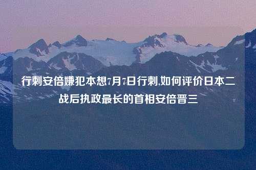行刺安倍嫌犯本想7月7日行刺,如何评价日本二战后执政最长的首相安倍晋三