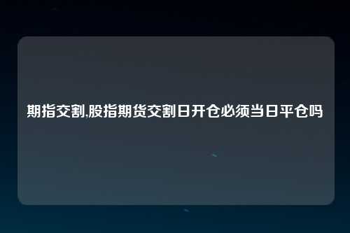 期指交割,股指期货交割日开仓必须当日平仓吗