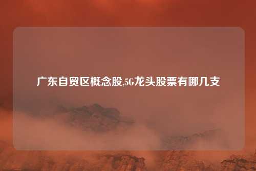 广东自贸区概念股,5G龙头股票有哪几支