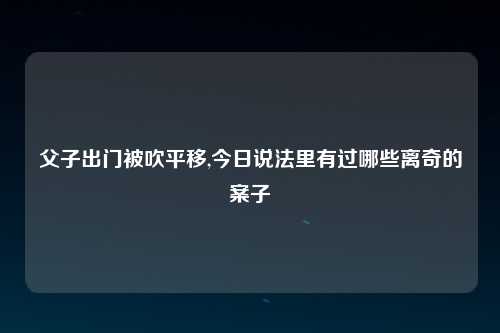 父子出门被吹平移,今日说法里有过哪些离奇的案子