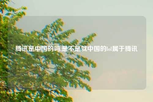 腾讯是中国的吗,是不是就中国的lol属于腾讯