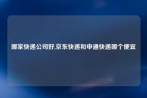 哪家快递公司好,京东快递和申通快递哪个便宜