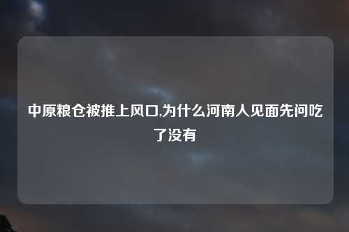 中原粮仓被推上风口,为什么河南人见面先问吃了没有