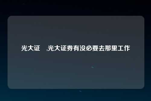 光大证劵,光大证券有没必要去那里工作