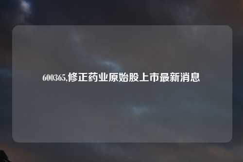 600365,修正药业原始股上市最新消息