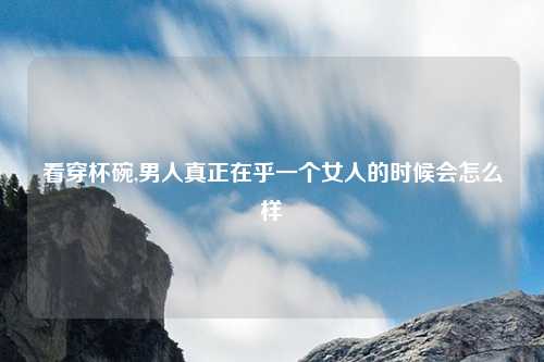 看穿杯碗,男人真正在乎一个女人的时候会怎么样