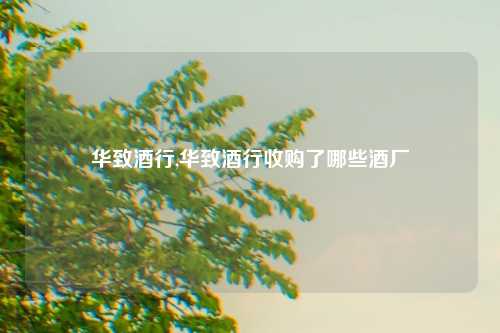 华致酒行,华致酒行收购了哪些酒厂