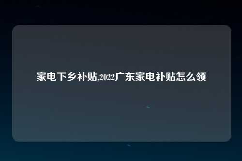 家电下乡补贴,2022广东家电补贴怎么领