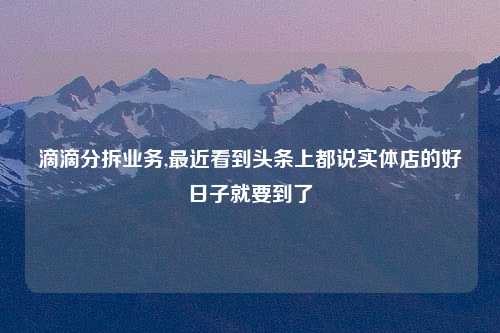 滴滴分拆业务,最近看到头条上都说实体店的好日子就要到了