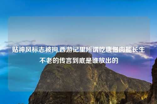 贴神风标志被拘,西游记里所谓吃唐僧肉能长生不老的传言到底是谁放出的