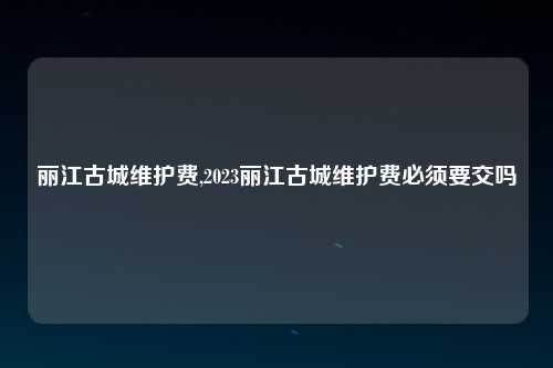 丽江古城维护费,2023丽江古城维护费必须要交吗