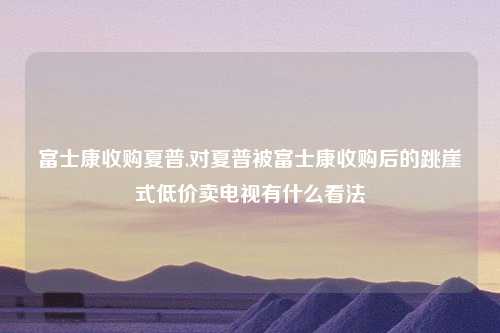 富士康收购夏普,对夏普被富士康收购后的跳崖式低价卖电视有什么看法