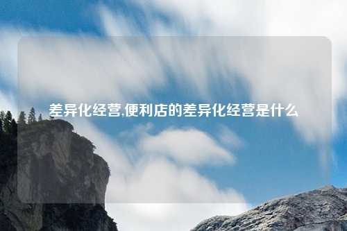 差异化经营,便利店的差异化经营是什么