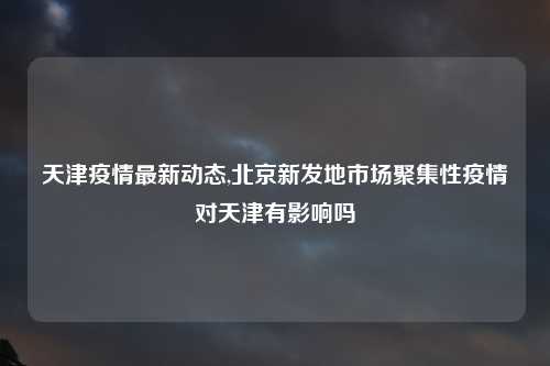 天津疫情最新动态,北京新发地市场聚集性疫情对天津有影响吗