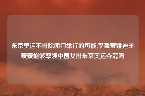 东京奥运不排除闭门举行的可能,李盈莹姚迪王媛媛能够率领中国女排东京奥运夺冠吗