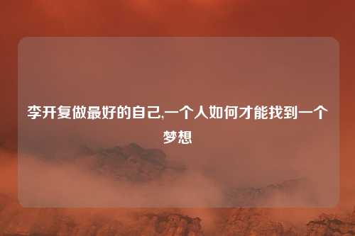 李开复做最好的自己,一个人如何才能找到一个梦想