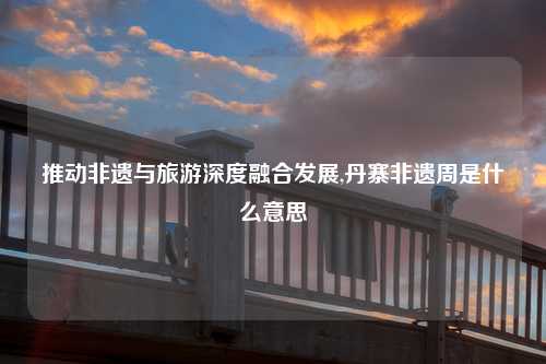 推动非遗与旅游深度融合发展,丹寨非遗周是什么意思
