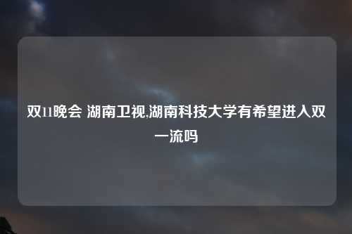 双11晚会 湖南卫视,湖南科技大学有希望进入双一流吗