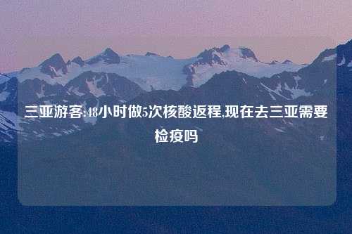 三亚游客:48小时做5次核酸返程,现在去三亚需要检疫吗