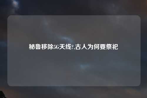 秘鲁移除5G天线?,古人为何要祭祀