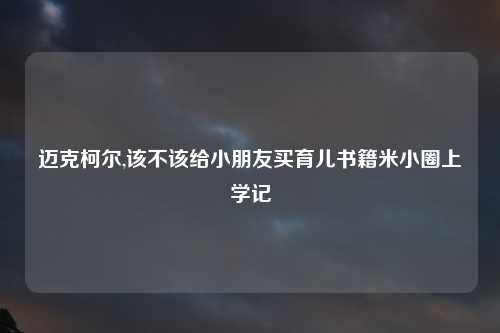 迈克柯尔,该不该给小朋友买育儿书籍米小圈上学记
