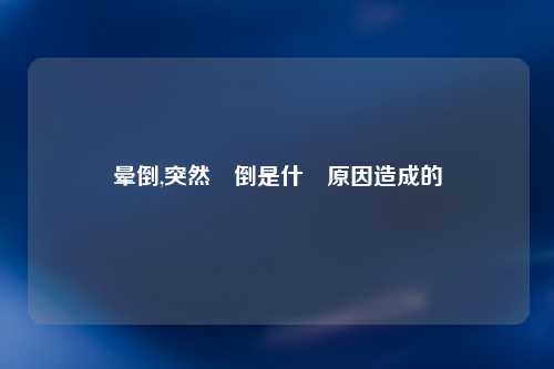晕倒,突然暈倒是什麼原因造成的