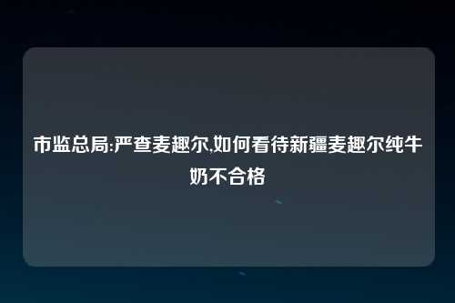 市监总局:严查麦趣尔,如何看待新疆麦趣尔纯牛奶不合格