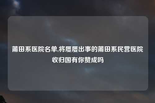 莆田系医院名单,将屡屡出事的莆田系民营医院收归国有你赞成吗