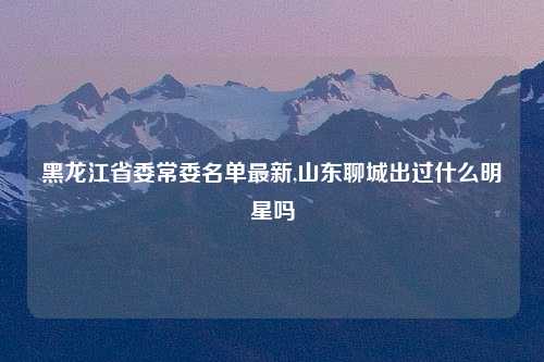 黑龙江省委常委名单最新,山东聊城出过什么明星吗