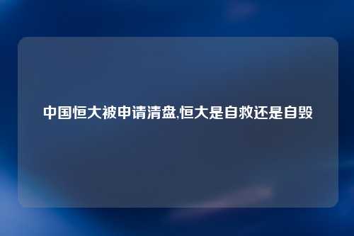 中国恒大被申请清盘,恒大是自救还是自毁