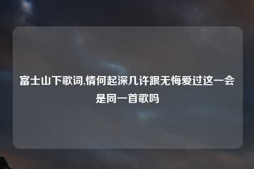 富士山下歌词,情何起深几许跟无悔爱过这一会是同一首歌吗