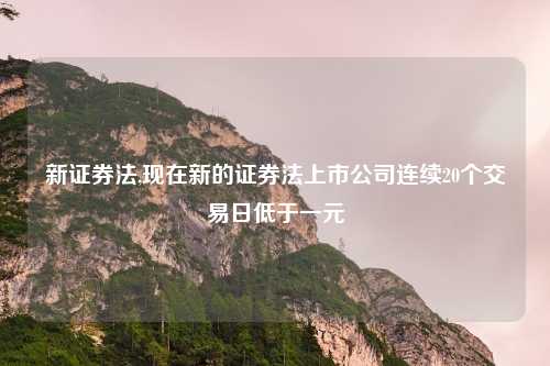 新证券法,现在新的证券法上市公司连续20个交易日低于一元