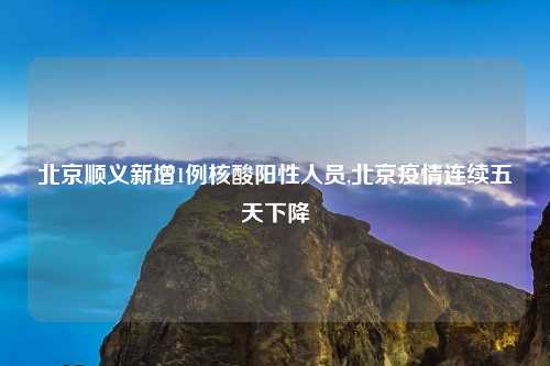 北京顺义新增1例核酸阳性人员,北京疫情连续五天下降