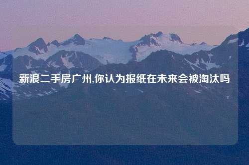 新浪二手房广州,你认为报纸在未来会被淘汰吗