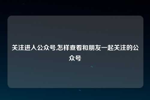 关注进入公众号,怎样查看和朋友一起关注的公众号