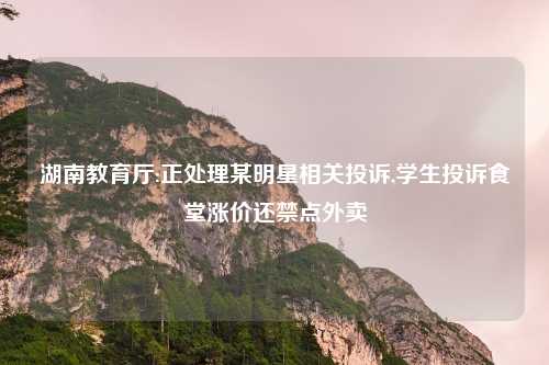 湖南教育厅:正处理某明星相关投诉,学生投诉食堂涨价还禁点外卖