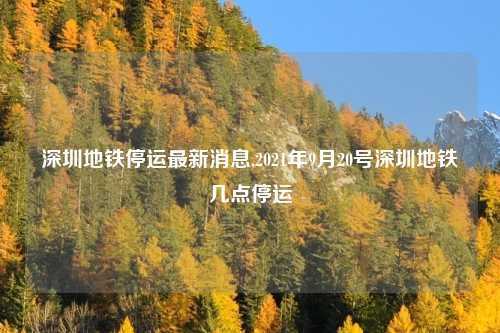 深圳地铁停运最新消息,2021年9月20号深圳地铁几点停运
