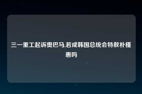 三一重工起诉奥巴马,若成韩国总统会特赦朴槿惠吗
