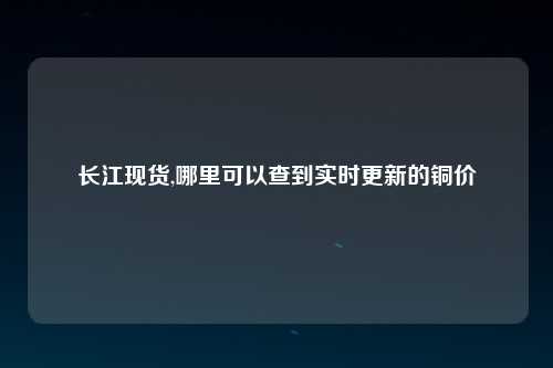长江现货,哪里可以查到实时更新的铜价