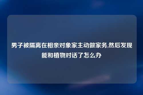 男子被隔离在相亲对象家主动做家务,然后发现能和植物对话了怎么办