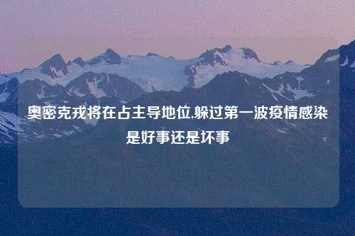 奥密克戎将在占主导地位,躲过第一波疫情感染是好事还是坏事