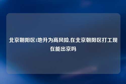 北京朝阳区1地升为高风险,在北京朝阳区打工现在能出京吗