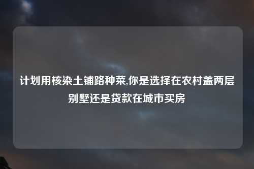 计划用核染土铺路种菜,你是选择在农村盖两层别墅还是贷款在城市买房