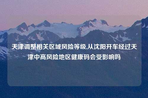 天津调整相关区域风险等级,从沈阳开车经过天津中高风险地区健康码会受影响吗