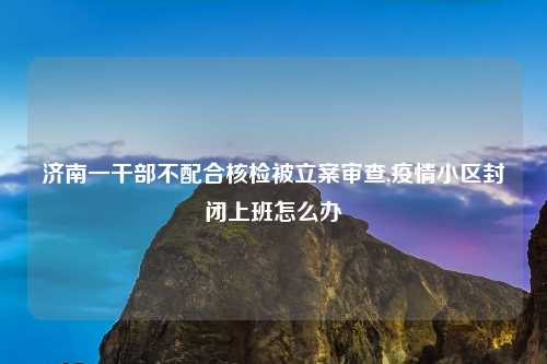 济南一干部不配合核检被立案审查,疫情小区封闭上班怎么办