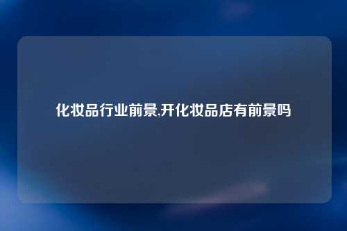 化妆品行业前景,开化妆品店有前景吗
