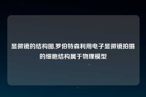 显微镜的结构图,罗伯特森利用电子显微镜拍摄的细胞结构属于物理模型