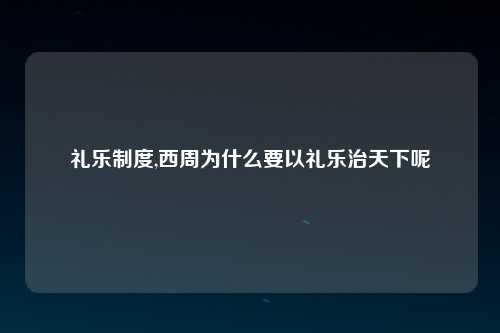 礼乐制度,西周为什么要以礼乐治天下呢