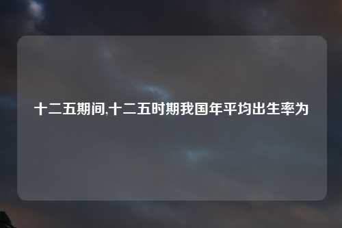 十二五期间,十二五时期我国年平均出生率为